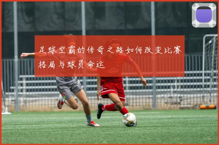 足球空霸的传奇之路如何改变比赛格局与球员命运