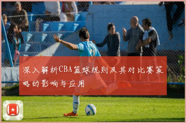 深入解析CBA篮球规则及其对比赛策略的影响与应用